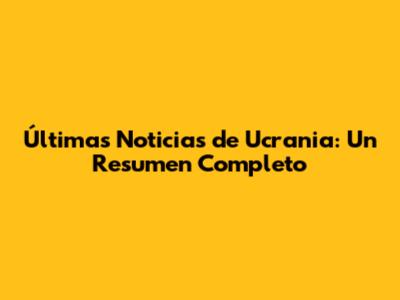 Últimas Noticias de Ucrania: Un Resumen Completo