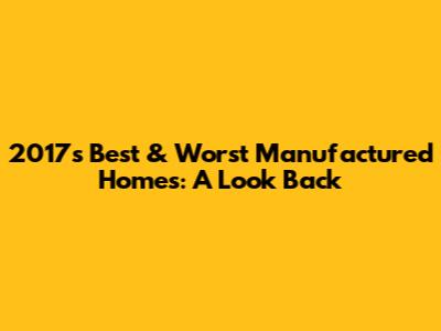 2017's Best & Worst Manufactured Homes: A Look Back