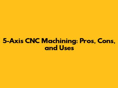 5-Axis CNC Machining: Pros, Cons, and Uses