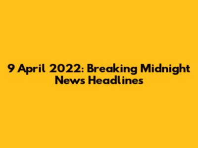 9 April 2022: Breaking Midnight News Headlines