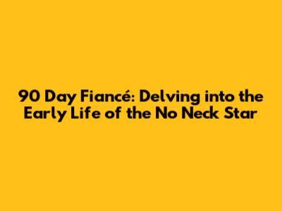 90 Day Fiancé: Delving into the Early Life of the 'No Neck' Star