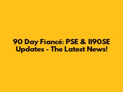 90 Day Fiancé: PSE & II90SE Updates - The Latest News!