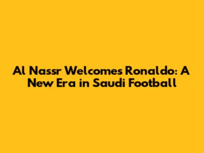 Al Nassr Welcomes Ronaldo: A New Era in Saudi Football