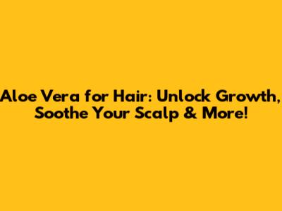 Aloe Vera for Hair: Unlock Growth, Soothe Your Scalp & More!