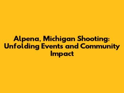 Alpena, Michigan Shooting: Unfolding Events and Community Impact
