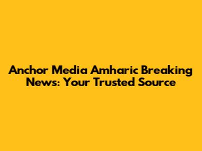 Anchor Media Amharic Breaking News: Your Trusted Source