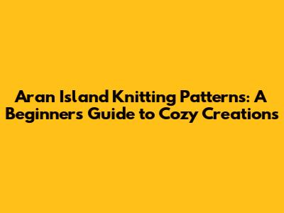 Aran Island Knitting Patterns: A Beginner's Guide to Cozy Creations