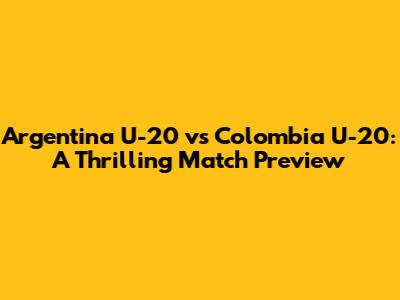 Argentina U-20 vs Colombia U-20: A Thrilling Match Preview