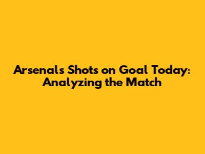 Arsenal's Shots on Goal Today: Analyzing the Match