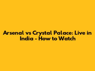 Arsenal vs Crystal Palace: Live in India - How to Watch