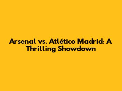 Arsenal vs. Atlético Madrid: A Thrilling Showdown