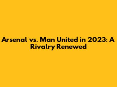 Arsenal vs. Man United in 2023: A Rivalry Renewed