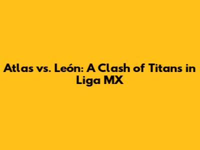 Atlas vs. León: A Clash of Titans in Liga MX