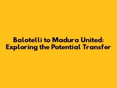 Balotelli to Madura United: Exploring the Potential Transfer