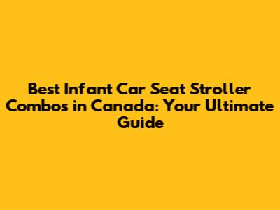 Best Infant Car Seat Stroller Combos in Canada: Your Ultimate Guide