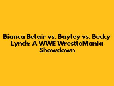 Bianca Belair vs. Bayley vs. Becky Lynch: A WWE WrestleMania Showdown
