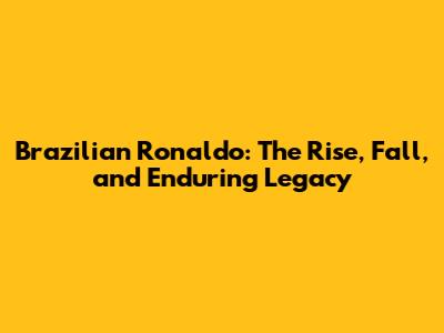 Brazilian Ronaldo: The Rise, Fall, and Enduring Legacy