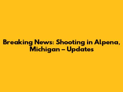 Breaking News: Shooting in Alpena, Michigan – Updates