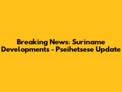 Breaking News: Suriname Developments - Pseihetsese Update