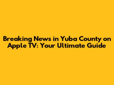 Breaking News in Yuba County on Apple TV: Your Ultimate Guide