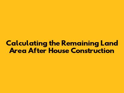 Calculating the Remaining Land Area After House Construction