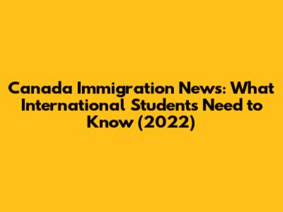 Canada Immigration News: What International Students Need to Know (2022)