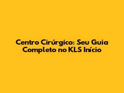 Centro Cirúrgico: Seu Guia Completo no KLS Início