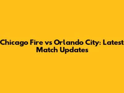 Chicago Fire vs Orlando City: Latest Match Updates
