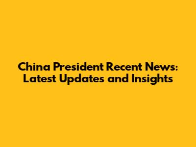 China President Recent News: Latest Updates and Insights