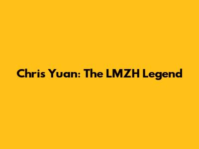 Chris Yuan: The LMZH Legend