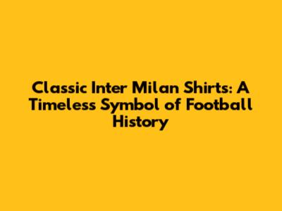 Classic Inter Milan Shirts: A Timeless Symbol of Football History