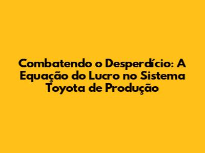 Combatendo o Desperdício: A Equação do Lucro no Sistema Toyota de Produção