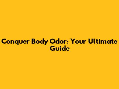 Conquer Body Odor: Your Ultimate Guide