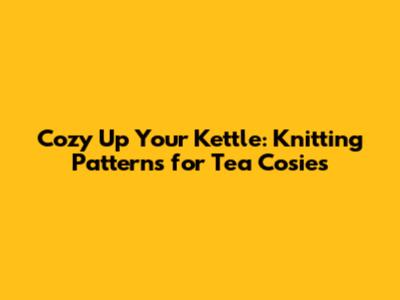 Cozy Up Your Kettle: Knitting Patterns for Tea Cosies