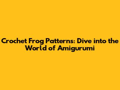 Crochet Frog Patterns: Dive into the World of Amigurumi