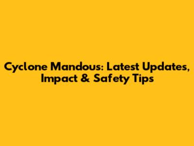 Cyclone Mandous: Latest Updates, Impact & Safety Tips