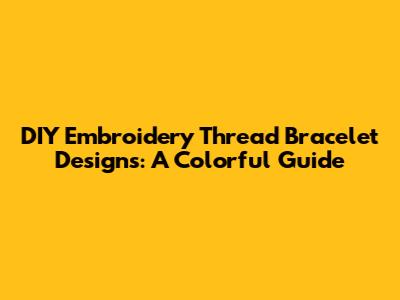 DIY Embroidery Thread Bracelet Designs: A Colorful Guide