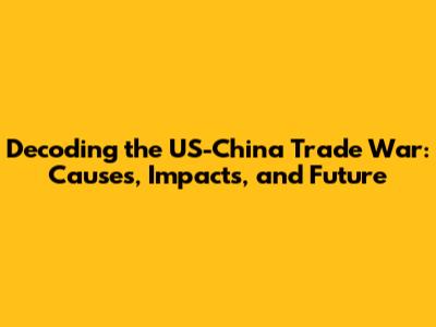 Decoding the US-China Trade War: Causes, Impacts, and Future