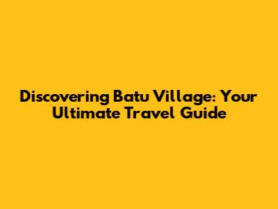 Discovering Batu Village: Your Ultimate Travel Guide