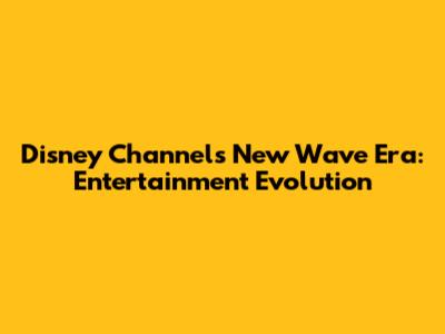 Disney Channel's New Wave Era: Entertainment Evolution
