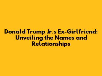 Donald Trump Jr.'s Ex-Girlfriend: Unveiling the Names and Relationships