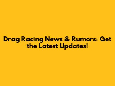 Drag Racing News & Rumors: Get the Latest Updates!