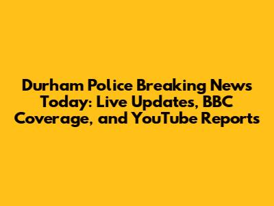 Durham Police Breaking News Today: Live Updates, BBC Coverage, and YouTube Reports