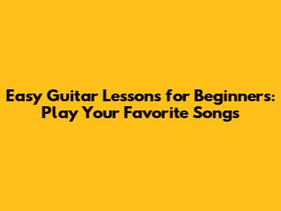Easy Guitar Lessons for Beginners: Play Your Favorite Songs