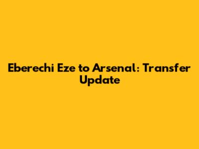 Eberechi Eze to Arsenal: Transfer Update