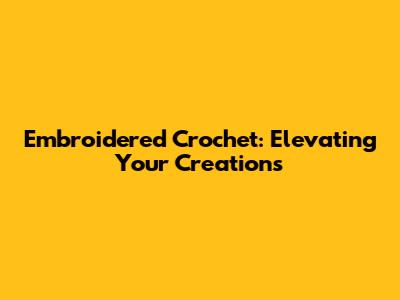 Embroidered Crochet: Elevating Your Creations