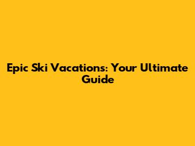 Epic Ski Vacations: Your Ultimate Guide