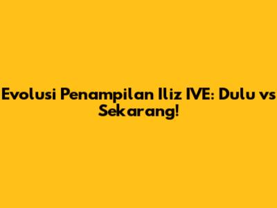 Evolusi Penampilan Iliz IVE: Dulu vs Sekarang!