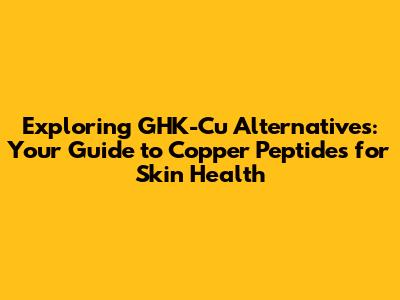 Exploring GHK-Cu Alternatives: Your Guide to Copper Peptides for Skin Health