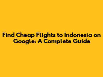 Find Cheap Flights to Indonesia on Google: A Complete Guide